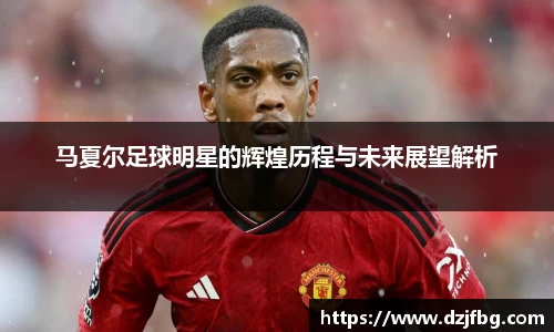 马夏尔足球明星的辉煌历程与未来展望解析